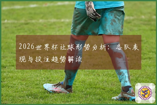 2026世界杯让球形势分析：各队表现与投注趋势解读