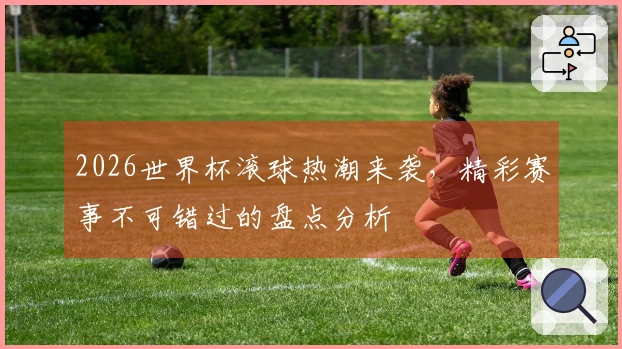 2026世界杯滚球热潮来袭,精彩赛事不可错过的盘点分析